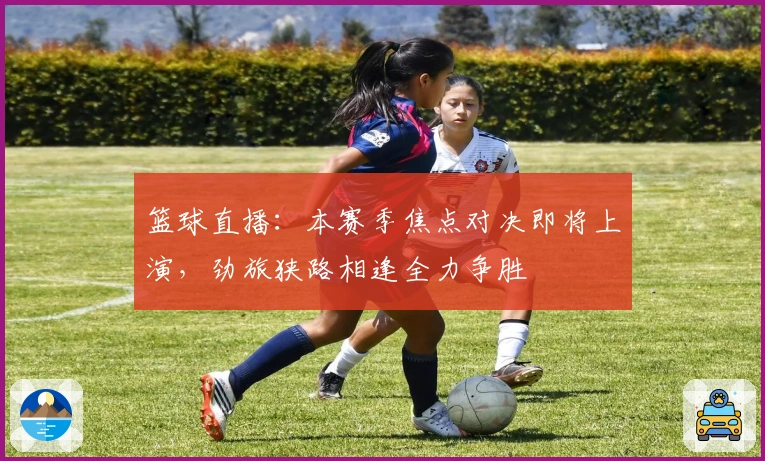 篮球直播：本赛季焦点对决即将上演，劲旅狭路相逢全力争胜