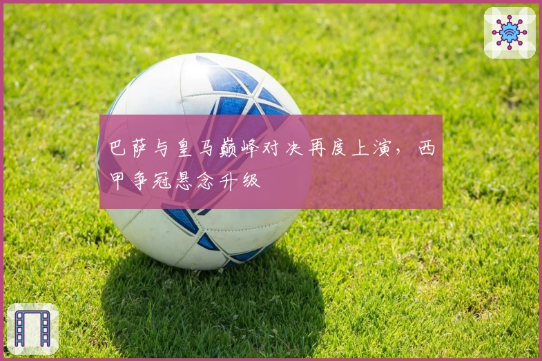 巴萨与皇马巅峰对决再度上演,西甲争冠悬念升级