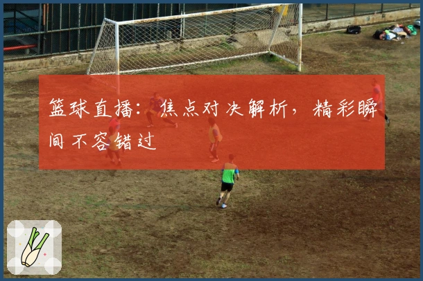 篮球直播:焦点对决解析,精彩瞬间不容错过