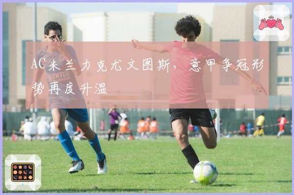 AC米兰力克尤文图斯，意甲争冠形势再度升温