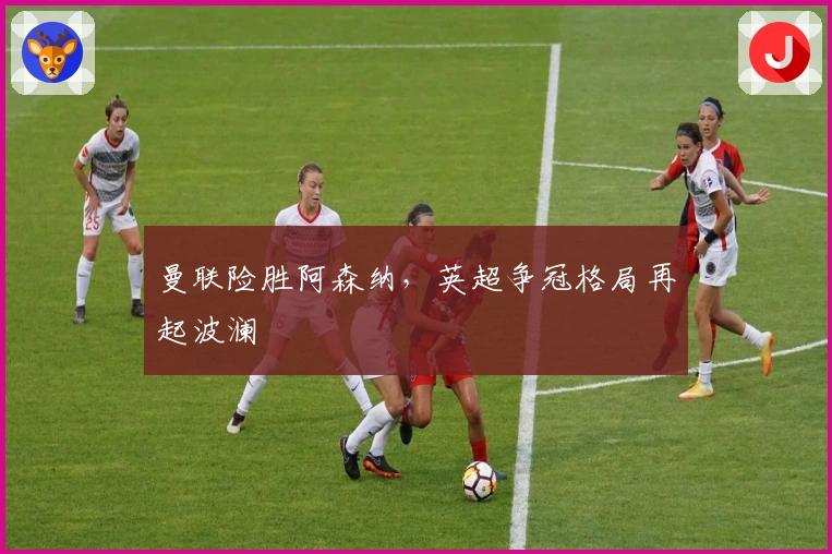 曼联险胜阿森纳，英超争冠格局再起波澜