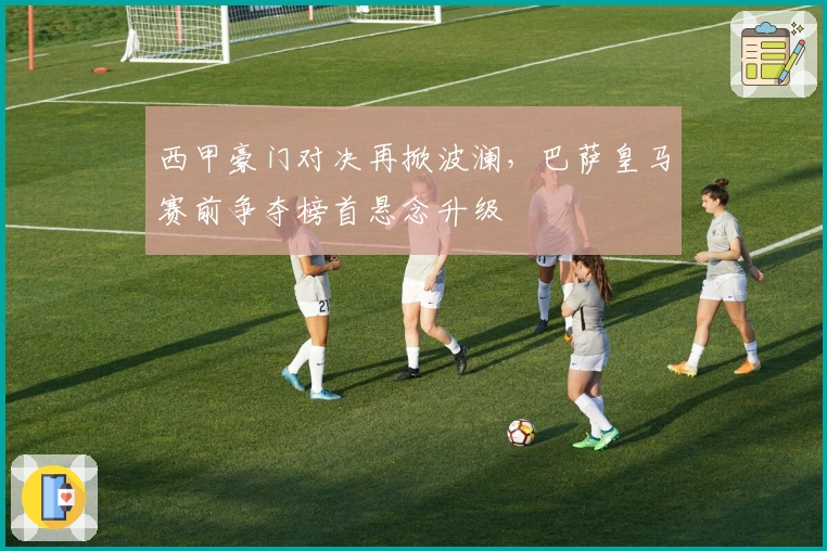 西甲豪门对决再掀波澜，巴萨皇马赛前争夺榜首悬念升级