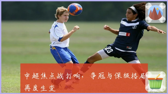 中超焦点战打响，争冠与保级格局再度生变