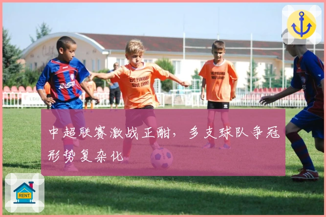 中超联赛激战正酣，多支球队争冠形势复杂化