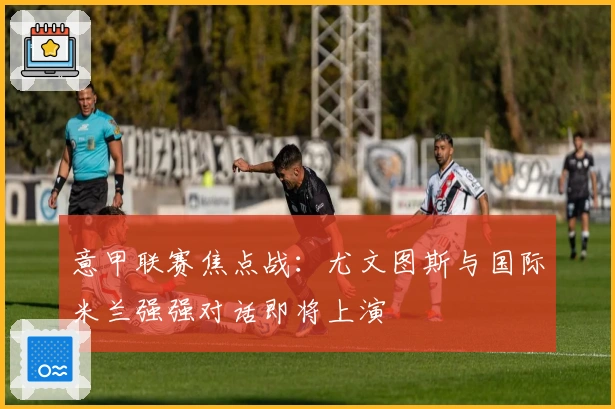 意甲联赛焦点战：尤文图斯与国际米兰强强对话即将上演