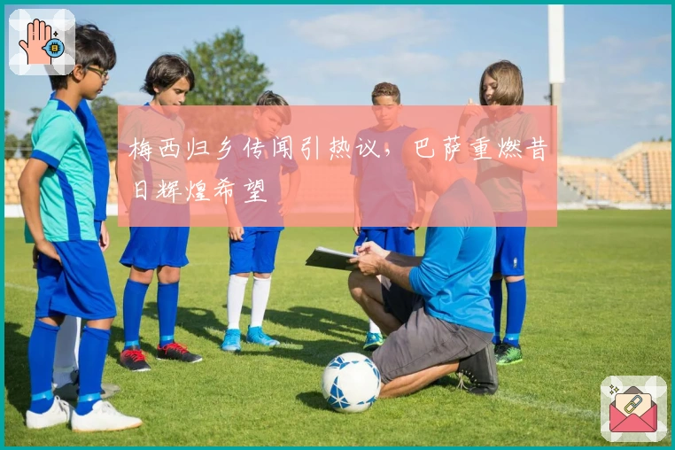 梅西归乡传闻引热议，巴萨重燃昔日辉煌希望